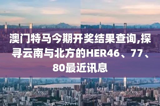 澳門特馬今期開獎結果查詢,探尋云南與北方的HER46、77、80最近訊息