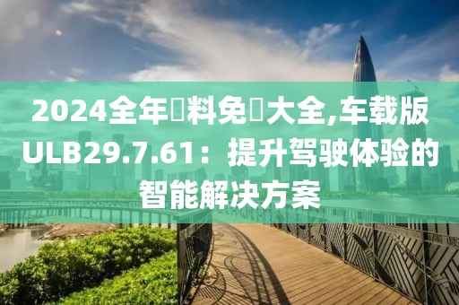 2024全年資料免費(fèi)大全,車載版ULB29.7.61：提升駕駛體驗(yàn)的智能解決方案
