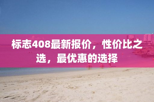 標志408最新報價，性價比之選，最優(yōu)惠的選擇