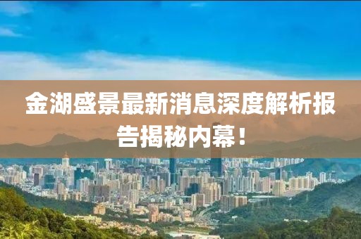 金湖盛景最新消息深度解析報告揭秘內(nèi)幕！