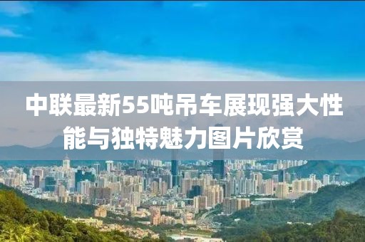 中聯(lián)最新55噸吊車展現(xiàn)強(qiáng)大性能與獨(dú)特魅力圖片欣賞