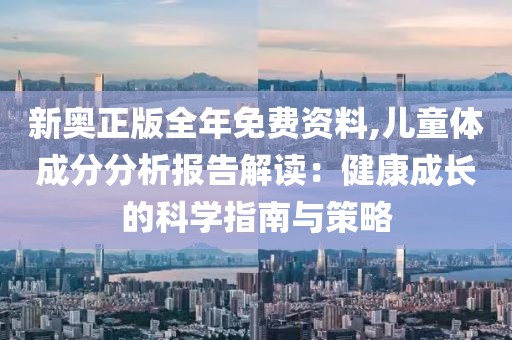 新奧正版全年免費(fèi)資料,兒童體成分分析報(bào)告解讀：健康成長(zhǎng)的科學(xué)指南與策略