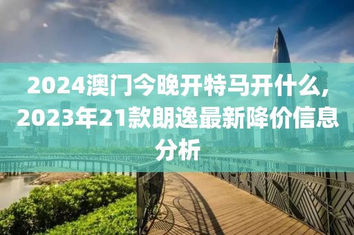 2024澳門今晚開特馬開什么,2023年21款朗逸最新降價信息分析
