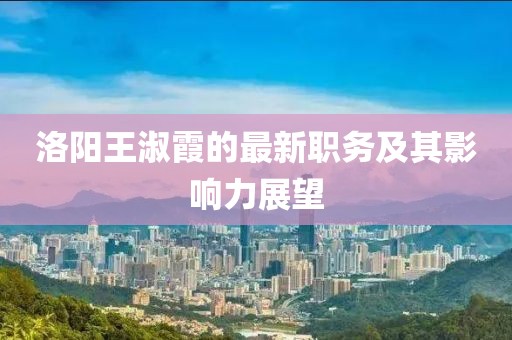 洛陽王淑霞的最新職務(wù)及其影響力展望