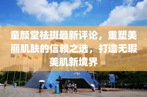 童顏堂祛斑最新評(píng)論，重塑美麗肌膚的信賴之選，打造無瑕美肌新境界