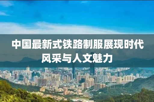 中國(guó)最新式鐵路制服展現(xiàn)時(shí)代風(fēng)采與人文魅力