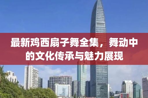 最新雞西扇子舞全集，舞動(dòng)中的文化傳承與魅力展現(xiàn)