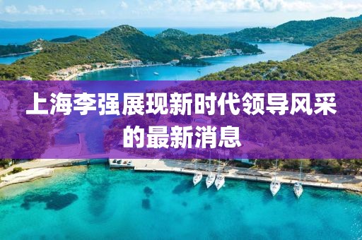上海李強(qiáng)展現(xiàn)新時代領(lǐng)導(dǎo)風(fēng)采的最新消息