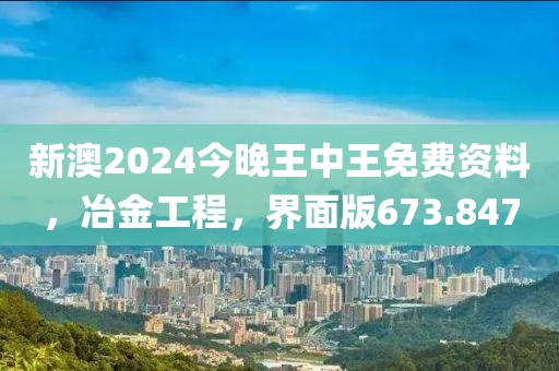 新澳2024今晚王中王免費資料，冶金工程，界面版673.847