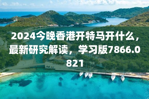 2024今晚香港開(kāi)特馬開(kāi)什么，最新研究解讀，學(xué)習(xí)版7866.0821