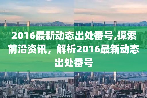 2016最新動(dòng)態(tài)出處番號(hào),探索前沿資訊，解析2016最新動(dòng)態(tài)出處番號(hào)