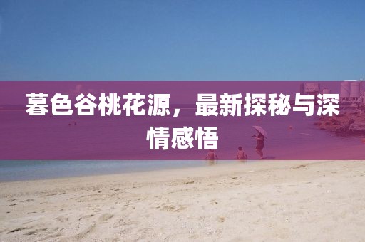 暮色谷桃花源，最新探秘與深情感悟
