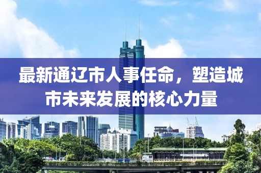 最新通遼市人事任命，塑造城市未來發(fā)展的核心力量