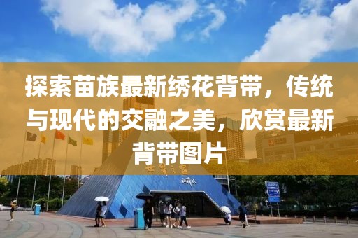 探索苗族最新繡花背帶，傳統(tǒng)與現(xiàn)代的交融之美，欣賞最新背帶圖片